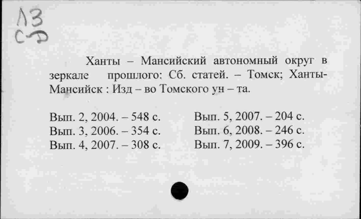 ﻿Ханты - Мансийский автономный округ в зеркале прошлого: Сб. статей. — Томск; Ханты-Мансийск : Изд - во Томского ун - та.
Вып. 2, 2004. - 548 с.
Вып. 3, 2006. - 354 с.
Вып. 4, 2007. - 308 с.
Вып. 5, 2007. - 204 с.
Вып. 6, 2008. - 246 с.
Вып. 7, 2009. - 396 с.